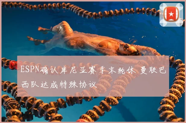 ESPN确认库尼亚赛季末轮休 曼联巴西队达成特殊协议