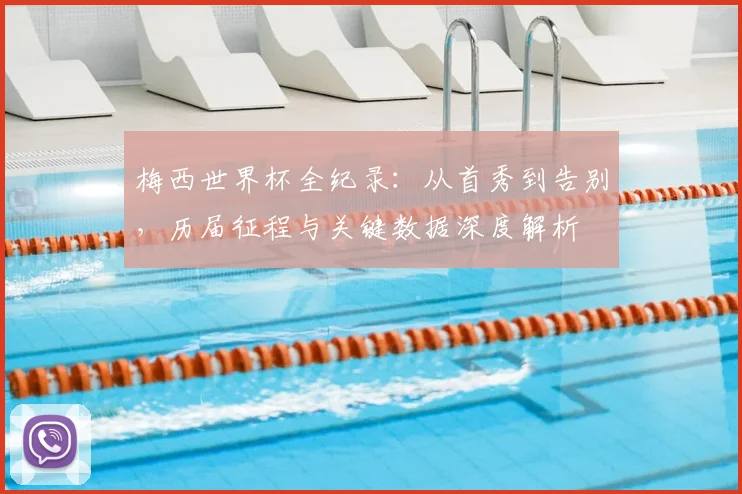 梅西世界杯全纪录：从首秀到告别，历届征程与关键数据深度解析