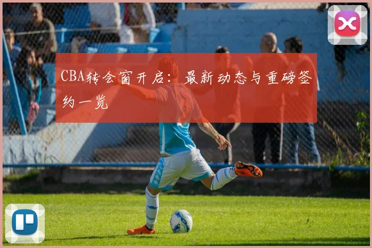 CBA转会窗开启：最新动态与重磅签约一览