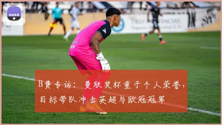 B费专访：曼联奖杯重于个人荣誉，目标带队冲击英超与欧冠冠军
