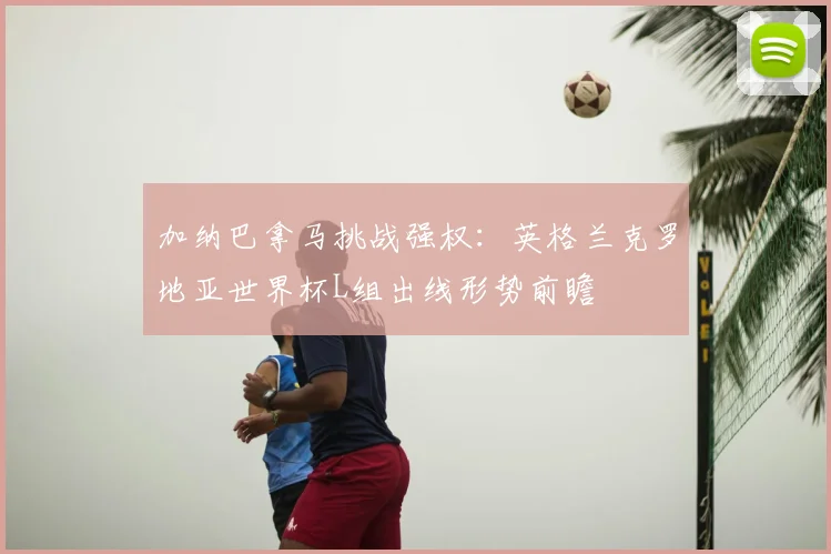 加纳巴拿马挑战强权：英格兰克罗地亚世界杯L组出线形势前瞻