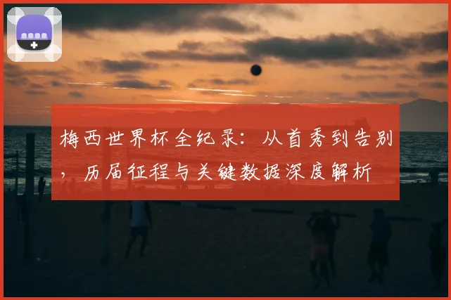 梅西世界杯全纪录：从首秀到告别，历届征程与关键数据深度解析