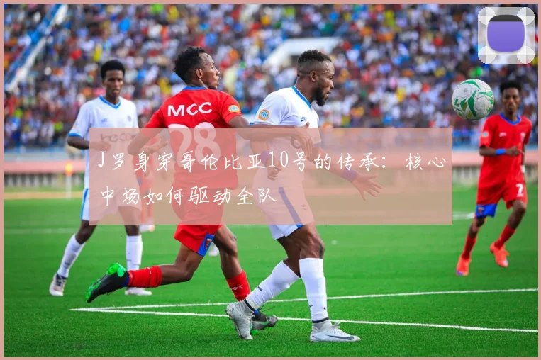 J罗身穿哥伦比亚10号的传承：核心中场如何驱动全队