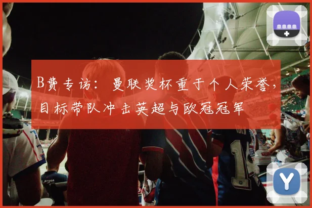 B费专访：曼联奖杯重于个人荣誉，目标带队冲击英超与欧冠冠军