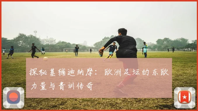 探秘基辅迪纳摩：欧洲足坛的东欧力量与青训传奇