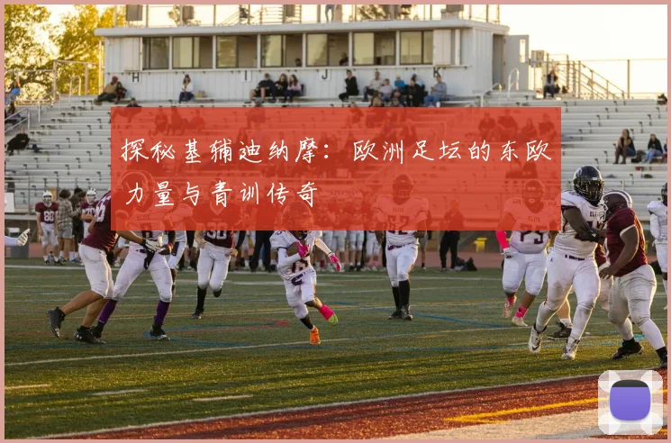 探秘基辅迪纳摩：欧洲足坛的东欧力量与青训传奇