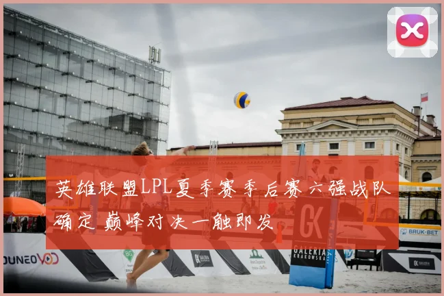英雄联盟LPL夏季赛季后赛六强战队确定 巅峰对决一触即发